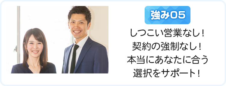 しつこい営業なし！契約の強制なし！本当にあなたに合う選択をサポート！